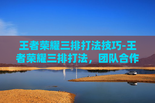 王者荣耀三排打法技巧-王者荣耀三排打法，团队合作与策略