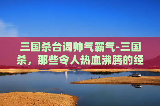 三国杀台词帅气霸气-三国杀，那些令人热血沸腾的经典台词