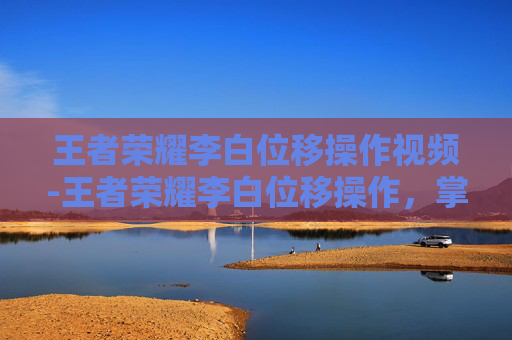 王者荣耀李白位移操作视频-王者荣耀李白位移操作，掌握技巧，成为战场的舞者
