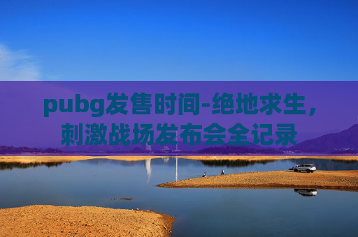 pubg发售时间-绝地求生，刺激战场发布会全记录