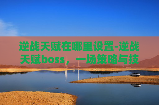 逆战天赋在哪里设置-逆战天赋boss，一场策略与技巧的较量