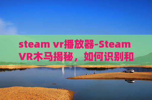 steam vr播放器-Steam VR木马揭秘，如何识别和防范虚拟世界的安全威胁
