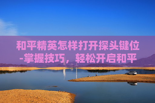 和平精英怎样打开探头键位-掌握技巧,轻松开启和平精英的探头键 和平精英怎样打开探头键位-掌握技巧,轻松开启和平精英的探头键