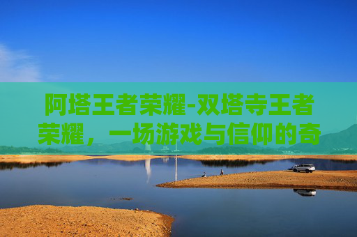 阿塔王者荣耀-双塔寺王者荣耀，一场游戏与信仰的奇妙邂逅