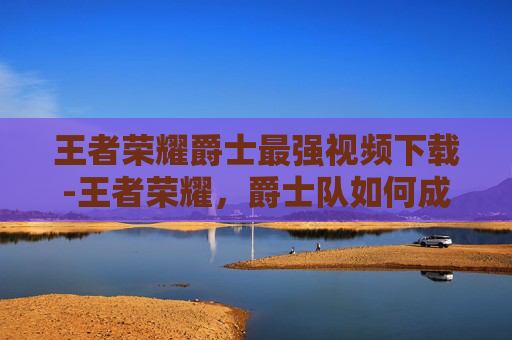 王者荣耀爵士最强视频下载-王者荣耀，爵士队如何成为联盟中的最强战队？