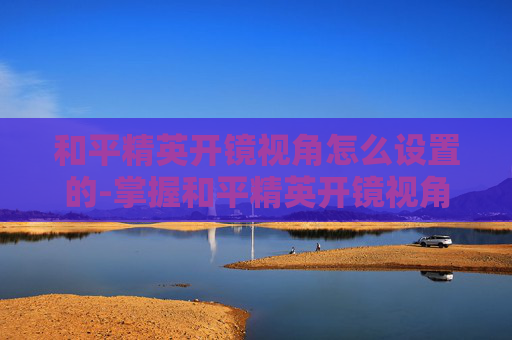 和平精英开镜视角怎么设置的-掌握和平精英开镜视角设置技巧，成为战场上的狙击之王