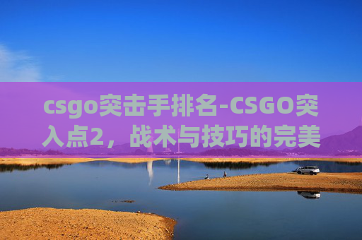 csgo突击手排名-CSGO突入点2，战术与技巧的完美结合
