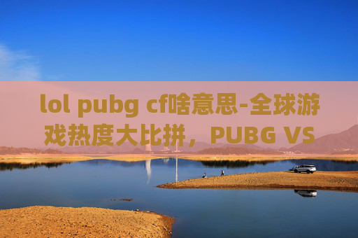 lol pubg cf啥意思-全球游戏热度大比拼，PUBG VS LOL，谁才是最受欢迎的电子竞技游戏？