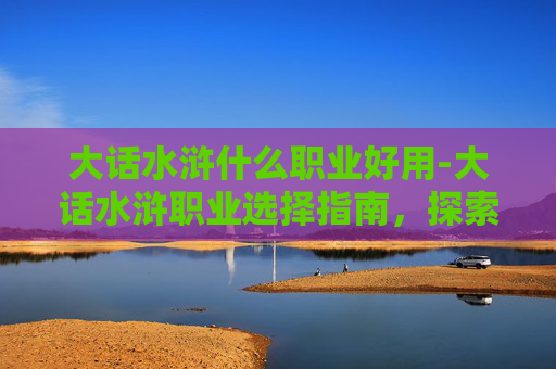 大话水浒什么职业好用-大话水浒职业选择指南，探索各职业的优劣与策略