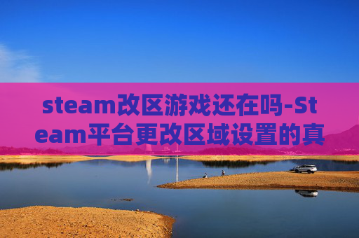 steam改区游戏还在吗-Steam平台更改区域设置的真相与策略