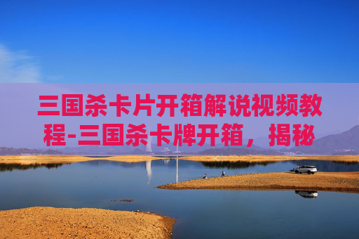 三国杀卡片开箱解说视频教程-三国杀卡牌开箱，揭秘隐藏的惊喜与策略