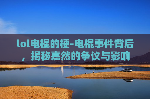lol电棍的梗-电棍事件背后，揭秘嘉然的争议与影响