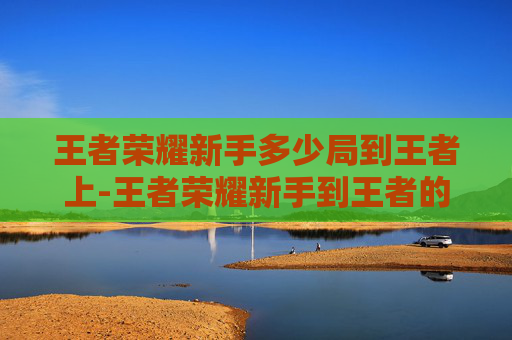 王者荣耀新手多少局到王者上-王者荣耀新手到王者的心得体会