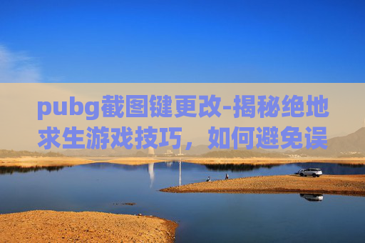 pubg截图键更改-揭秘绝地求生游戏技巧，如何避免误触截屏？