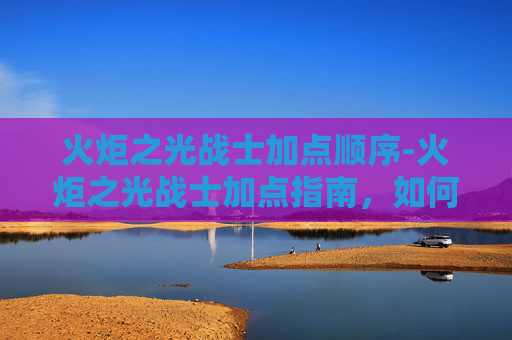 火炬之光战士加点顺序-火炬之光战士加点指南，如何最大化你的战斗力