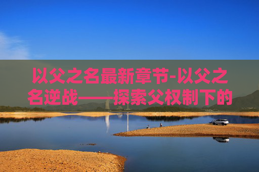 以父之名最新章节-以父之名逆战——探索父权制下的家庭与个人成长 以父之名最新章节-以父之名逆战——探索父权制下的家庭与个人成长