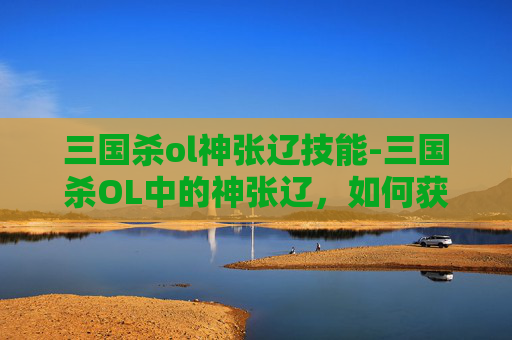 三国杀ol神张辽技能-三国杀OL中的神张辽，如何获得并深入理解这位武将