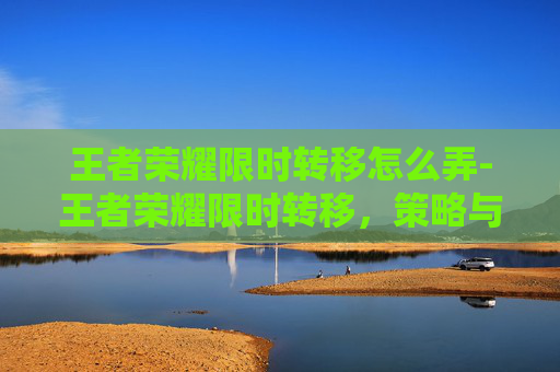 王者荣耀限时转移怎么弄-王者荣耀限时转移，策略与技巧全解析