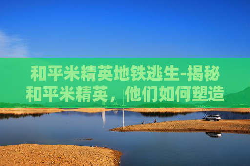 和平米精英地铁逃生-揭秘和平米精英，他们如何塑造现代商业世界