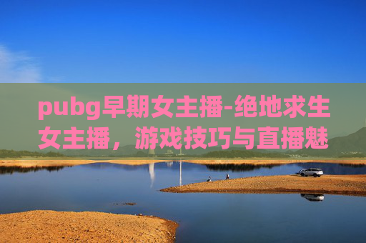 pubg早期女主播-绝地求生女主播，游戏技巧与直播魅力