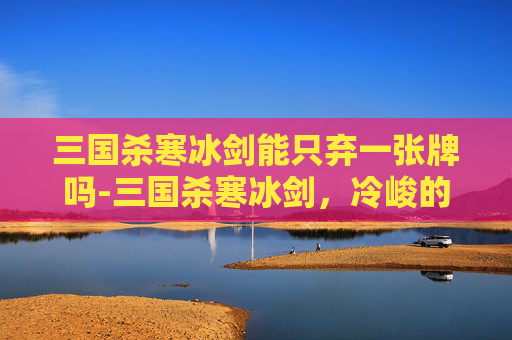 三国杀寒冰剑能只弃一张牌吗-三国杀寒冰剑，冷峻的杀意与策略之选