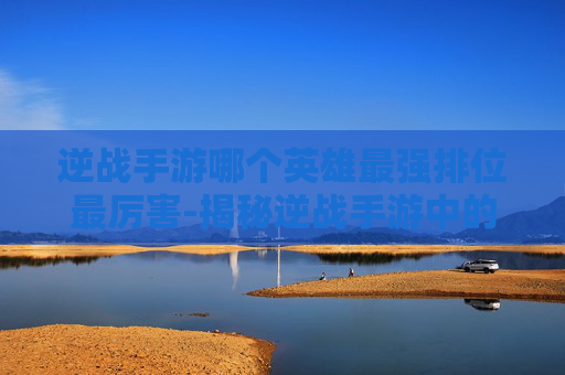 逆战手游哪个英雄最强排位最厉害-揭秘逆战手游中的英雄排行，哪个英雄能成为你的排位首选？