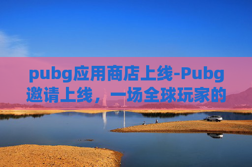 pubg应用商店上线-Pubg邀请上线，一场全球玩家的电竞盛宴即将开启