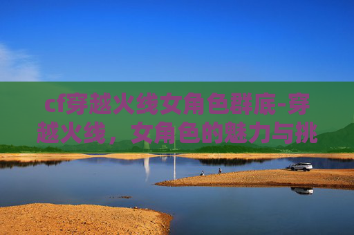 cf穿越火线女角色群底-穿越火线，女角色的魅力与挑战