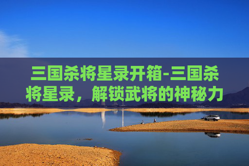 三国杀将星录开箱-三国杀将星录，解锁武将的神秘力量