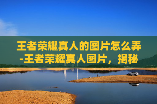 王者荣耀真人的图片怎么弄-王者荣耀真人图片,揭秘游戏背后的真实世界 王者荣耀真人的图片怎么弄-王者荣耀真人图片,揭秘游戏背后的真实世界