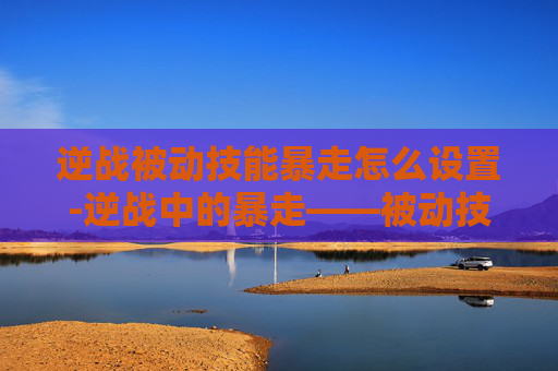 逆战被动技能暴走怎么设置-逆战中的暴走——被动技能的奥秘与实战应用
