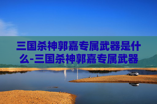 三国杀神郭嘉专属武器是什么-三国杀神郭嘉专属武器——揭秘其独特之处与历史背景