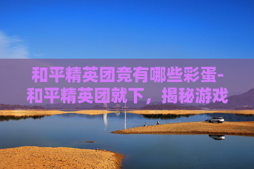 和平精英团竞有哪些彩蛋-和平精英团就下，揭秘游戏内隐藏的团队协作技巧