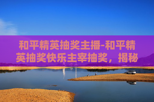 和平精英抽奖主播-和平精英抽奖快乐主宰抽奖，揭秘幸运之神的秘诀
