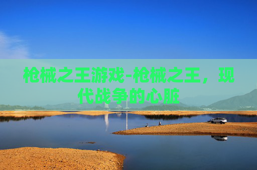 枪械之王游戏-枪械之王，现代战争的心脏