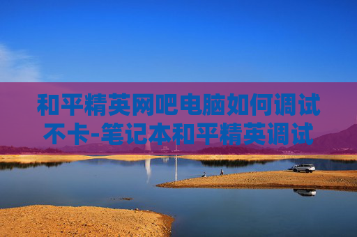 和平精英网吧电脑如何调试不卡-笔记本和平精英调试指南 和平精英网吧电脑如何调试不卡-笔记本和平精英调试指南