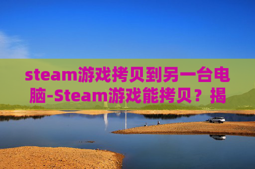 steam游戏拷贝到另一台电脑-Steam游戏能拷贝？揭秘数字版权保护的真相