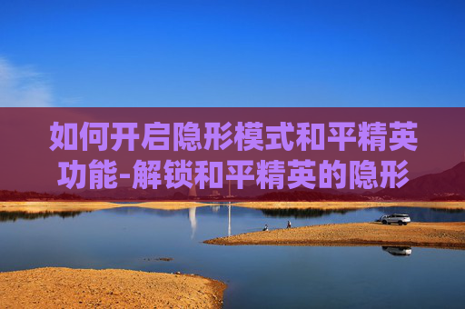 如何开启隐形模式和平精英功能-解锁和平精英的隐形模式，技巧与策略全解析
