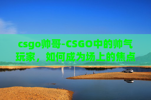 csgo帅哥-CSGO中的帅气玩家，如何成为场上的焦点？