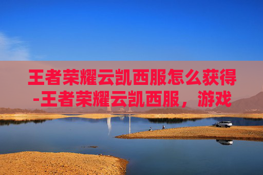 王者荣耀云凯西服怎么获得-王者荣耀云凯西服，游戏与时尚的完美融合