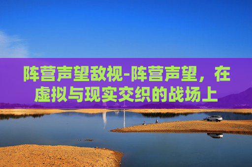 阵营声望敌视-阵营声望，在虚拟与现实交织的战场上