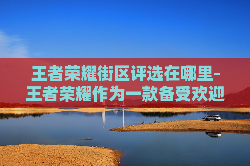 王者荣耀街区评选在哪里-王者荣耀作为一款备受欢迎的多人在线战斗竞技游戏，其街区评选活动不仅能够提升玩家之间的互动，还能增强游戏的社区氛围。以下是关于如何进行王者荣耀街区评选活动的详细分析和建议