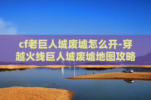 cf老巨人城废墟怎么开-穿越火线巨人城废墟地图攻略，如何高效通关？