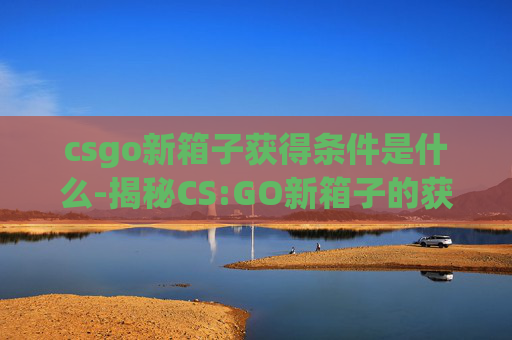 csgo新箱子获得条件是什么-揭秘CS:GO新箱子的获取秘诀——玩家必知的获取条件