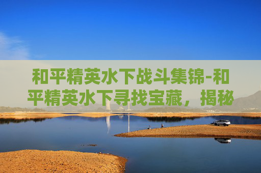 和平精英水下战斗集锦-和平精英水下寻找宝藏，揭秘游戏中的神秘水域