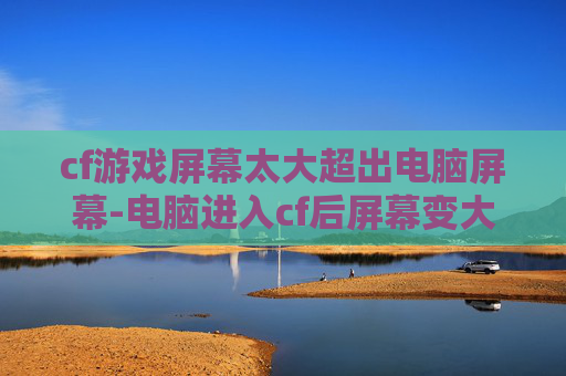 cf游戏屏幕太大超出电脑屏幕-电脑进入cf后屏幕变大的真相，从根源到应对，帮你彻底解决这一困扰