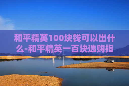 和平精英100块钱可以出什么-和平精英一百块选购指南，百元内高性价比选品全解析