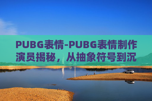 PUBG表情-PUBG表情制作演员揭秘，从抽象符号到沉浸体验的全流程解析