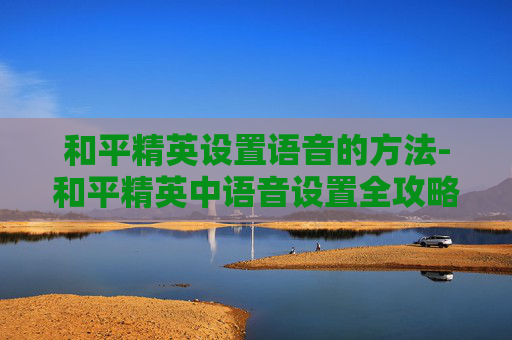 和平精英设置语音的方法-和平精英中语音设置全攻略,从基础玩法到高阶技巧,轻松掌握提升竞技效率 和平精英设置语音的方法-和平精英中语音设置全攻略,从基础玩法到高阶技巧,轻松掌握提升竞技效率