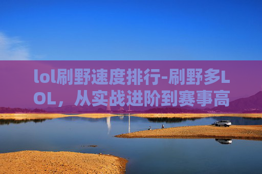 lol刷野速度排行-刷野多LOL，从实战进阶到赛事高光，玩出属于玩野派的绝佳体验